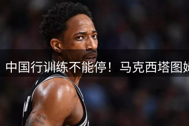 中国行训练不能停！马克西/塔图姆/班凯罗/麦凯恩昨日均进行训练