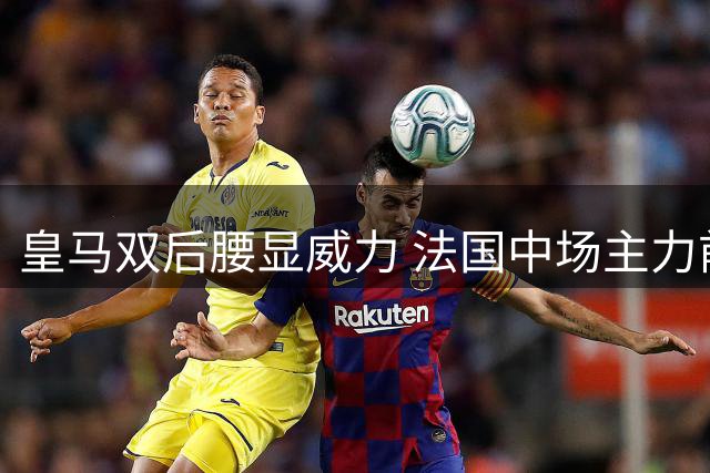 皇马双后腰显威力 法国中场主力前景堪忧