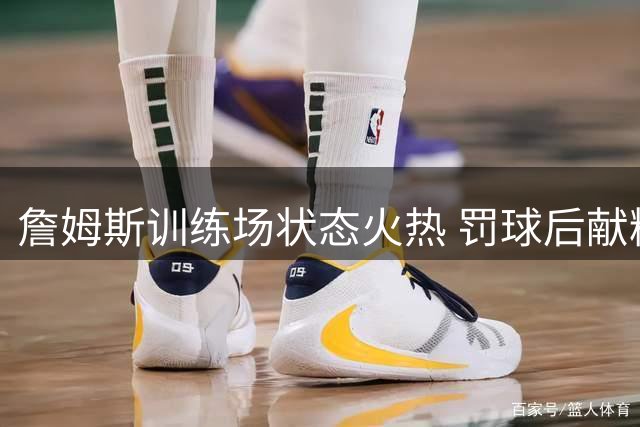 詹姆斯训练场状态火热 罚球后献精彩空接扣篮