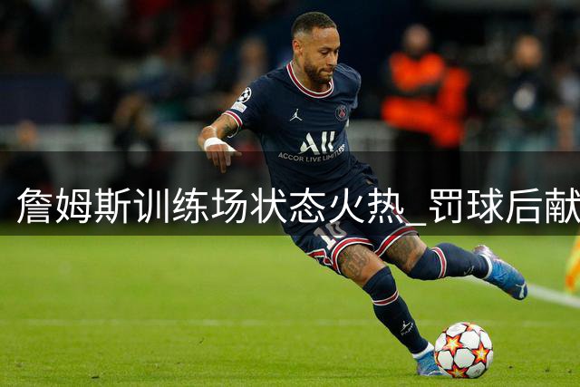 詹姆斯训练场状态火热 罚球后献精彩空接扣篮